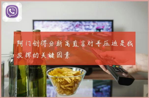 阿门创得分新高直言对手压迫是我发挥的关键因素