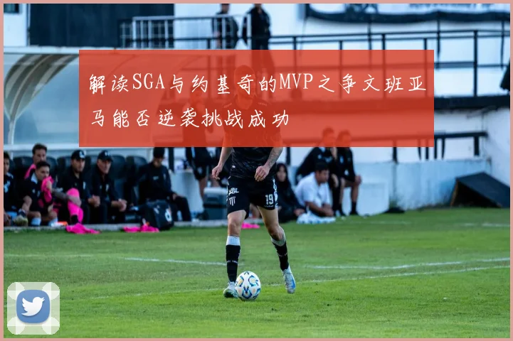 解读SGA与约基奇的MVP之争文班亚马能否逆袭挑战成功