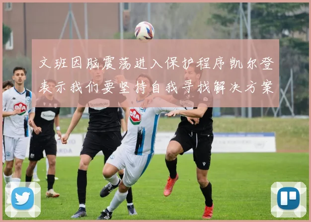 文班因脑震荡进入保护程序凯尔登表示我们要坚持自我寻找解决方案
