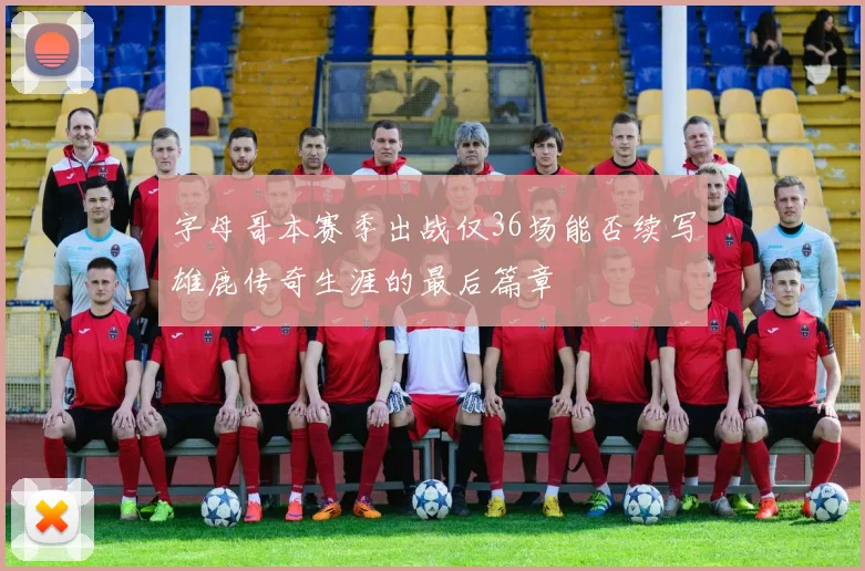 字母哥本赛季出战仅36场能否续写雄鹿传奇生涯的最后篇章