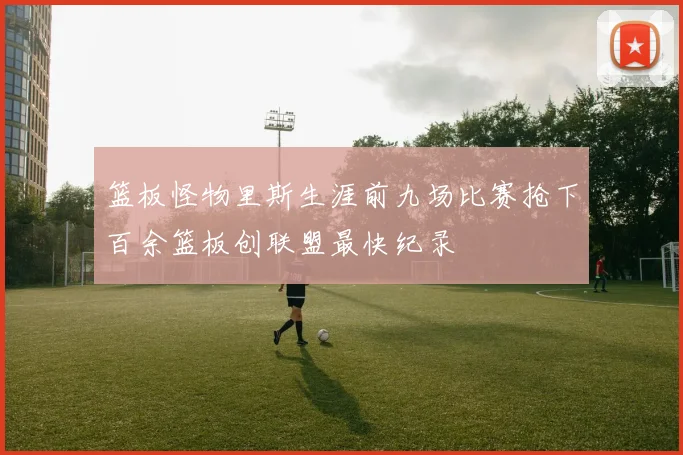 篮板怪物里斯生涯前九场比赛抢下百余篮板创联盟最快纪录