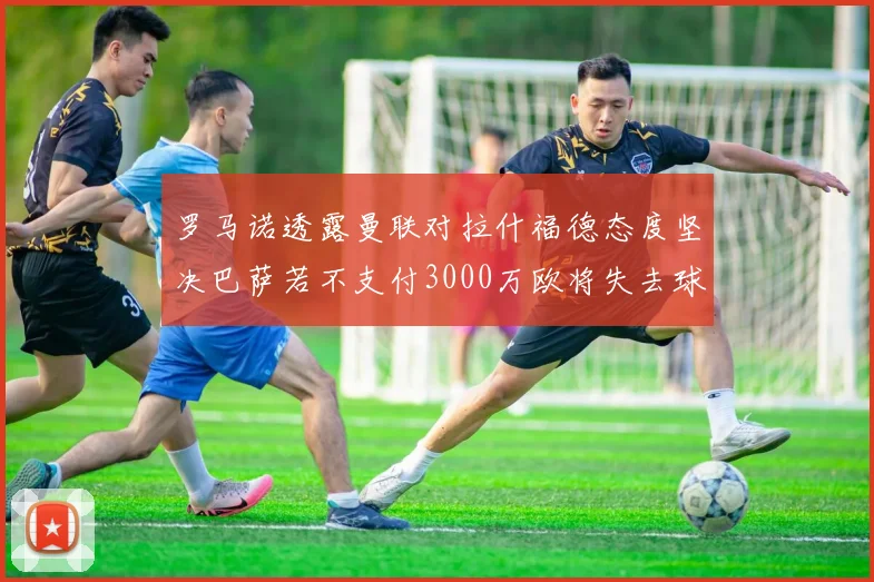 罗马诺透露曼联对拉什福德态度坚决巴萨若不支付3000万欧将失去球员