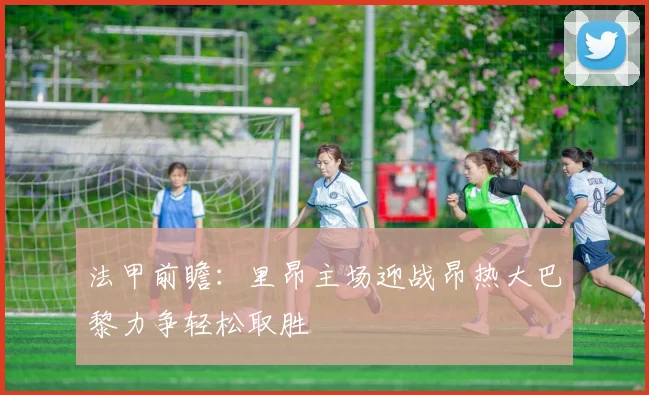 法甲前瞻：里昂主场迎战昂热大巴黎力争轻松取胜