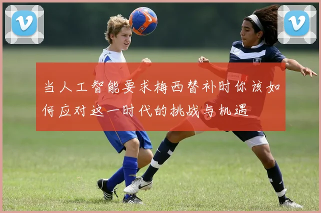 当人工智能要求梅西替补时你该如何应对这一时代的挑战与机遇